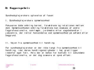 36
-
COPENHAGEN
LIVING
LAB
-
-
9. maj 2010
-
-
-
-
COPENHAGENLIVINGLAB.COM
-
-
-
Sundhedspl ej er sker s opl evel se af f asen
I . Sundhedspl ej er sker s opmær ksomhed
Fokuser es både omkr i ng bar net , f or æl dr ene og r el at i onen mel l em
dem. Opmær ksomheden omkr i ng f or æl dr ene kan skær pes af andr e
f agpr of essi onel l e, som l æger , j or dmødr e el l er sagsbehandl er i
j obcent r e, der r et t er henvendel se ved opmær ksomhed på adf ær d el l er
baggr und.
I I . Vej en f r a opmær ksomhed t i l handl i ng
For sundhedspl ej er sker er der i kke l angt f r a opmær ksomhed t i l
handl i ng, i det der es handl i ngsmul i gheder i høj gr ad l i gger
i ndenf or eget f el t . Hvi s der er behov f or kont akt t i l sekundær e
f agpr of essi onel l e, er det dog svær er e at opnå ef f ekt .
3) Fagperspekt i v
 