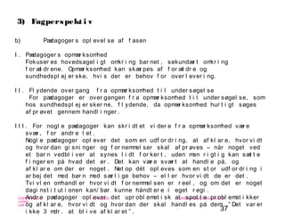 37
-
COPENHAGEN
LIVING
LAB
-
-
9. maj 2010
-
-
-
-
COPENHAGENLIVINGLAB.COM
-
-
-
3) Fagperspekt i v
b) Pædagoger s opl evel se af f asen
I . Pædagoger s opmær ksomhed
Fokuser es hovedsagel i gt omkr i ng bar net , sekundær t omkr i ng
f or æl dr ene. Opmær ksomhed kan skær pes af f or æl dr e og
sundhedspl ej er ske, hvi s der er behov f or over l ever i ng.
I I . Fl ydende over gang f r a opmær ksomhed t i l under søgel se
For pædagoger er over gangen f r a opmær ksomhed t i l under søgel se, som
hos sundhedspl ej er sker ne, f l ydende, da opmær ksomhed hur t i gt søges
af pr øvet gennem handl i nger .
I I I . For nogl e pædagoger kan skr i dt et vi der e f r a opmær ksomhed vær e
svær , f or andr e l et .
Nogl e pædagoger opl ever det som en udf or dr i ng, at af kl ar e, hvor vi dt
og hvor dan gi sni nger og f or nemmel ser skal af pr øves – når noget ved
et bar n vedbl i ver at synes l i dt f or ker t , uden man r i gt i g kan sæt t e
f i nger en på hvad det er . Det kan vær e svær t at handl e på, og
af kl ar e om der er noget . Net op dét opl eves som en st or udf or dr i ng i
ar bej det med bør n med sær l i ge behov – el l er hvor vi dt de er det .
Tvi vl en omhandl er hvor vi dt f or nemmel sen er r eel , og om det er noget
dagi nst i t ut i onen kan/ bør kunne håndt er e i eget r egi .
Andr e pædagoger opl ever det upr obl emat i sk at spot t e pr obl emat i kker
og af kl ar e, hvor vi dt og hvor dan der skal handl es på dem: ” Det var er
i kke 3 mdr . at bl i ve af kl ar et ” ,
 