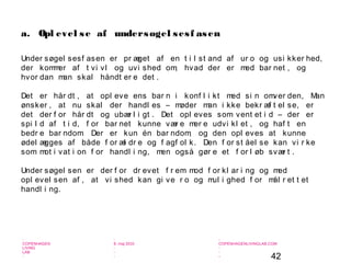 42
-
COPENHAGEN
LIVING
LAB
-
-
9. maj 2010
-
-
-
-
COPENHAGENLIVINGLAB.COM
-
-
-
a. Opl evel se af undersøgel sesf asen
Under søgel sesf asen er pr æget af en t i l st and af ur o og usi kker hed,
der kommer af t vi vl og uvi shed om, hvad der er med bar net , og
hvor dan man skal håndt er e det .
Det er hår dt , at opl eve ens bar n i konf l i kt med si n omver den, Man
ønsker , at nu skal der handl es – møder man i kke bekr æf t el se, er
det der f or hår dt og ubær l i gt . Det opl eves som vent et i d – der er
spi l d af t i d, f or bar net kunne vær e mer e udvi kl et , og haf t en
bedr e bar ndom. Der er kun én bar ndom, og den opl eves at kunne
ødel ægges af både f or æl dr e og f agf ol k. Den f or st åel se kan vi r ke
som mot i vat i on f or handl i ng, men også gør e et f or l øb svær t .
Under søgel sen er der f or dr evet f r em mod f or kl ar i ng og med
opl evel sen af , at vi shed kan gi ve r o og mul i ghed f or mål r et t et
handl i ng.
 