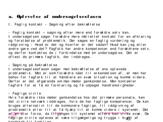 43
-
COPENHAGEN
LIVING
LAB
-
-
9. maj 2010
-
-
-
-
COPENHAGENLIVINGLAB.COM
-
-
-
I . Fagl i g kont akt - Søgni ng ef t er bekr æf t el se
- Fagl i g kont akt – søgni ng ef t er mer e end f or æl dr e sel v kan.
I under søgel sen søger f or æl dr e mer e mål r et t et kont akt f or en af kl ar i ng
og f or st åel se af pr obl emat i k. Der søges en f agl i g vur der i ng og
r ådgi vni ng - Hvad er det og hvor f or er det sådan? Hvad kan j eg el l er
andr e gør e ved det ? Fagf ol k har andr e kompet encer end f or æl dr ene sel v,
og der f or kont akt es de i f or bi ndel se med en under søgel se. Det er
of t est de pr i mær e f agf ol k, der i nddr ages.
- Søgni ng på bekr æf t el se
I under søgel sesf asen søger man bekr æf t el se af ens opl evede
pr obl emat i k. Man er som f or æl dr e nået t i l er kendel sen af , at man har
behov f or f agf ol k t i l at håndt er e en svær si t uat i on og komme vi der e.
Der f or er det af gør ende om man møder genkendel se. Man kont akt er
f agf ol k f or at f å en f or kl ar i ng og f å udpeget handl emul i gheder .
- Fagl i ge ci vi l e
Hvi s f or æl dr e i kke møder genkendel se hos det pr i mær e per sonal e, kan
det ci vi l e net vær k i nddr ages, hvi s de har f agl i ge kompet encer . De kan
br uges al t er nat i vt t i l de kommunal e f agl i ge, t i l r ådgi vni ng af
pr obl emat i k el l er t i l at f å hj æl p t i l at komme vi der e i syst emet . Det
er en st or f or ce, da t i l gangen t i l syst emet el l er s kan vi r ke svær . De
f agl i ge ci vi l e opl eves at vær e t i l gængel i ge og t r ygge i kr af t af
a. Opl evel se af undersøgel sesf asen
 