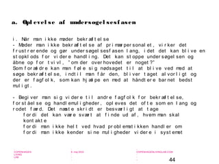 44
-
COPENHAGEN
LIVING
LAB
-
-
9. maj 2010
-
-
-
-
COPENHAGENLIVINGLAB.COM
-
-
-
i . Når man i kke møder bekr æf t el se
- Møder man i kke bekr æf t el se af pr i mær per sonal et , vi r ker det
f r ust r er ende og gør under søgel sesf asen l ang, i det det kan bl i ve en
st opkl ods f or vi der e handl i ng. Det kan st oppe under søgel sen og
åbne op f or t vi vl , ” om der over hovedet er noget ?”
Som f or æl dr e kan man f øl e si g nødsaget t i l at bl i ve ved med at
søge bekr æf t el se, i ndt i l man f år den, bl i ver t aget al vor l i gt og
der er f agf ol k, som kan hj æl pe en med at håndt er e bar net bedst
mul i gt .
- Begi ver man si g vi der e t i l andr e f agf ol k f or bekr æf t el se,
f or st åel se og handl emul i gheder , opl eves det of t e som en l ang og
r odet f ær d. Det næst e skr i dt er besvær l i gt at t age
f or di det kan vær e svær t at f i nde ud af , hvem man skal
kont akt e
f or di man i kke hel t ved hvad pr obl emat i kken handl er om
f or di man i kke kender si ne mul i gheder vi der e i syst emet
a. Opl evel se af undersøgel sesf asen
 