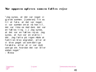 46
-
COPENHAGEN
LIVING
LAB
-
-
9. maj 2010
-
-
-
-
COPENHAGENLIVINGLAB.COM
-
-
-
” Jeg synes, at det var noget vi
gj or de sammen. [ Leder en] f i k os
t i l at f øl e, at det var noget ,
vi var sammen om at nå hen t i l ,
det var i kke os mod dem, det var
en f æl l es t i ng. ( …) Jeg synes,
at det var en f æl l es r ej se. Jeg
synes, at hun var en st øt t e i
det . Jeg f øl t e på i ngen måde at
f ami l i en bl ev angr ebet , el l er at
vi bl ev peget ud som dår l i ge
f or æl dr e, el l er at vi var dybt
ueni ge om, hvor dan det var el l er
sådan noget ”
- Ri kke
Når opgaven opl eves som en f æl l es rej se
 
