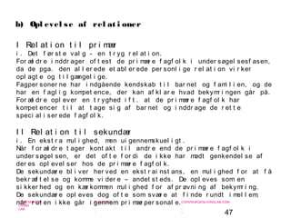 47
-
COPENHAGEN
LIVING
LAB
-
-
9. maj 2010
-
-
-
-
COPENHAGENLIVINGLAB.COM
-
-
-
I Rel at i on t i l pr i mær
i . Det f ør st e val g - en t r yg r el at i on.
For æl dr e i nddr ager of t est de pr i mær e f agf ol k i under søgel sesf asen,
da de pga. den al l er ede et abl er ede per sonl i ge r el at i on vi r ker
opl agt e og t i l gængel i ge.
Fagper soner ne har i ndgående kendskab t i l bar net og f ami l i en, og de
har en f agl i g kompet ence, der kan af kl ar e hvad bekymr i ngen går på.
For æl dr e opl ever en t r yghed i f t . at de pr i mær e f agf ol k har
kompet encer t i l at t age si g af bar net og i nddr age de r et t e
speci al i ser ede f agf ol k.
I I Rel at i on t i l sekundær
i . En ekst r a mul i ghed, men ui gennemskuel i gt .
Når f or æl dr e t ager kont akt t i l andr e end de pr i mær e f agf ol k i
under søgel sen, er det of t e f or di de i kke har mødt genkendel se af
der es opl evel ser hos de pr i mær e f agf ol k.
De sekundær e bl i ver her ved en ekst r ai nst ans, en mul i ghed f or at f å
bekr æf t el se og komme vi der e – andet st eds. De opl eves som en
si kker hed og en kær kommen mul i ghed f or af pr øvni ng af bekymr i ng.
De sekundær e opl eves dog of t e som svær e at f i nde r undt i mel l em,
når r ut en i kke går i gennem pr i mær per sonal e.
b) Opl evel se af rel at i oner
 