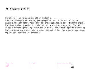 48
-
COPENHAGEN
LIVING
LAB
-
-
9. maj 2010
-
-
-
-
COPENHAGENLIVINGLAB.COM
-
-
-
3) Fagperspekt i v
Handl i ng – under søgel se el l er i ndsat s
Hos sundhedspl ej er sker og pædagoger er det i kke al t i d l et at
skel ne mel l em handl i nger der er under søgende el l er ” behandl ende” .
Handl es under søgende, vi l der of t e vær e en af pr øvni ng, f or at
af søge al vor l i ghed, og hvad der vi r ker . Den under søgende handl i ng
kan sål edes vær e det , der r et t er bar net el l er f or æl der en op i gen,
og bl i ver sål edes en i ndsat s.
 