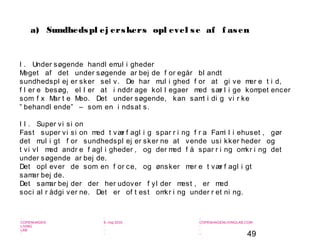 49
-
COPENHAGEN
LIVING
LAB
-
-
9. maj 2010
-
-
-
-
COPENHAGENLIVINGLAB.COM
-
-
-
I . Under søgende handl emul i gheder
Meget af det under søgende ar bej de f or egår bl andt
sundhedspl ej er sker sel v. De har mul i ghed f or at gi ve mer e t i d,
f l er e besøg, el l er at i nddr age kol l egaer med sær l i ge kompet encer
som f x Mar t e Meo. Det under søgende, kan samt i di g vi r ke
” behandl ende” – som en i ndsat s.
I I . Super vi si on
Fast super vi si on med t vær f agl i g spar r i ng f r a Fami l i ehuset , gør
det mul i gt f or sundhedspl ej er sker ne at vende usi kker heder og
t vi vl med andr e f agl i gheder , og der med f å spar r i ng omkr i ng det
under søgende ar bej de.
Det opl ever de som en f or ce, og ønsker mer e t vær f agl i gt
samar bej de.
Det samar bej der der her udover f yl der mest , er med
soci al r ådgi ver ne. Det er of t est omkr i ng under r et ni ng.
a) Sundhedspl ej erskers opl evel se af f asen
 