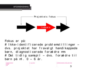 5
-
COPENHAGEN
LIVING
LAB
-
-
9. maj 2010
-
-
-
-
COPENHAGENLIVINGLAB.COM
-
-
-
Fokus er på:
# I kke- i dent i f i cer ede pr obl emst i l l i nger –
dvs. pr oj ekt et har f r aval gt handi kappede
bør n, di agnost i cer ede f or æl dr e mm.
# Det t i dl i g samspi l – dvs. f or æl dr e t i l
bør n på ml . 0 – 6 år .
I ndsat s
Pr oj ekt et s f okus
AFGRÆNSNING
 
