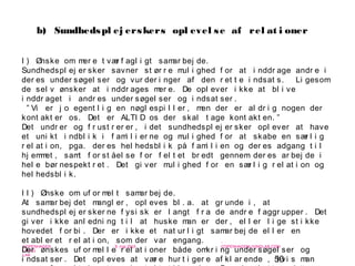 50
-
COPENHAGEN
LIVING
LAB
-
-
9. maj 2010
-
-
-
-
COPENHAGENLIVINGLAB.COM
-
-
-
I ) Ønske om mer e t vær f agl i gt samar bej de.
Sundhedspl ej er sker savner st ør r e mul i ghed f or at i nddr age andr e i
der es under søgel ser og vur der i nger af den r et t e i ndsat s. Li gesom
de sel v ønsker at i nddr ages mer e. De opl ever i kke at bl i ve
i nddr aget i andr es under søgel ser og i ndsat ser .
” Vi er j o egent l i g en nøgl espi l l er , men der er al dr i g nogen der
kont akt er os. Det er ALTI D os der skal t age kont akt en. ”
Det undr er og f r ust r er er , i det sundhedspl ej er sker opl ever at have
et uni kt i ndbl i k i f ami l i er ne og mul i ghed f or at skabe en sær l i g
r el at i on, pga. der es hel hedsbl i k på f ami l i en og der es adgang t i l
hj emmet , samt f or st åel se f or f el t et br edt gennem der es ar bej de i
hel e bør nespekt r et . Det gi ver mul i ghed f or en sær l i g r el at i on og
hel hedsbl i k.
I I ) Ønske om uf or mel t samar bej de.
At samar bej det mangl er , opl eves bl . a. at gr unde i , at
sundhedspl ej er sker ne f ysi sk er l angt f r a de andr e f aggr upper . Det
gi ver i kke anl edni ng t i l at huske man er der , el l er l i ge st i kke
hovedet f or bi . Der er i kke et nat ur l i gt samar bej de el l er en
et abl er et r el at i on, som der var engang.
Der ønskes uf or mel l e r el at i oner både omkr i ng under søgel ser og
i ndsat ser . Det opl eves at vær e hur t i ger e af kl ar ende , hvi s man
b) Sundhedspl ej erskers opl evel se af rel at i oner
 