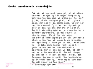 51
-
COPENHAGEN
LIVING
LAB
-
-
9. maj 2010
-
-
-
-
COPENHAGENLIVINGLAB.COM
-
-
-
” Al t så, vi kan godt gør e det , at vi sådan
uf or mel t r i nger og f år noget r ådgi vni ng
omkr i ng hvor dan skal vi gr i be det her an?
( …) Ja, på det anonyme pl an, i k? I gaml e
dage, der sad vi på samme gang. Og der var
det bar e super ! Og vi er r et ul ykkel i ge
over at den f ysi ske af st and er så st or .
For di i vi r kel i gheden er de vor es t æt t est e
samar bej dspar t ner e. Så det savner vi
r i gt i g meget . For di der var meget
vær di f ul dt samar bej de på det der uf or mel l e
pl an, al t så hvor vi kunne br uge hi nanden
t i l spar r i ng. - Hvad gør vi her , i kke? Som
j o i si dst e ende kommer f ami l i er ne t i l
gode. Al t så den der pr of essi onel l e
spar r i ng. Men el l er s gør vi det , at når vi
r et t er en henvendel se t i l f or val t ni ngen,
så skr i ver vi of t est en mai l . For di , det
f unger er j o som en skr i f t l i g henvendel se
og en under r et ni ng, i kke? Og så kont akt er
f or val t ni ngen så f ami l i en. ”
- Sundhedspl ej er ske
Ønske om uf ormel t samarbej de
 