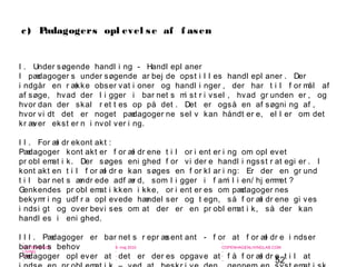 52
-
COPENHAGEN
LIVING
LAB
-
-
9. maj 2010
-
-
-
-
COPENHAGENLIVINGLAB.COM
-
-
-
I . Under søgende handl i ng - Handl epl aner
I pædagoger s under søgende ar bej de opst i l l es handl epl aner . Der
i ndgår en r ække obser vat i oner og handl i nger , der har t i l f or mål af
af søge, hvad der l i gger i bar net s mi st r i vsel , hvad gr unden er , og
hvor dan der skal r et t es op på det . Det er også en af søgni ng af ,
hvor vi dt det er noget pædagoger ne sel v kan håndt er e, el l er om det
kr æver ekst er n i nvol ver i ng.
I I . For æl dr ekont akt :
Pædagoger kont akt er f or æl dr ene t i l or i ent er i ng om opl evet
pr obl emat i k. Der søges eni ghed f or vi der e handl i ngsst r at egi er . I
kont akt en t i l f or æl dr e kan søges en f or kl ar i ng: Er der en gr und
t i l bar net s ændr ede adf ær d, som l i gger i f ami l i en/ hj emmet ?
Genkendes pr obl emat i kken i kke, or i ent er es om pædagoger nes
bekymr i ng udf r a opl evede hændel ser og t egn, så f or æl dr ene gi ves
i ndsi gt og over bevi ses om at der er en pr obl emat i k, så der kan
handl es i eni ghed.
I I I . Pædagoger er bar net s r epr æsent ant - f or at f or æl dr e i ndser
bar net s behov
Pædagoger opl ever at det er der es opgave at f å f or æl dr e t i l at
c) Pædagogers opl evel se af f asen
 