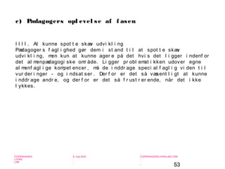 53
-
COPENHAGEN
LIVING
LAB
-
-
9. maj 2010
-
-
-
-
COPENHAGENLIVINGLAB.COM
-
-
-
I I I I . At kunne spot t e skæv udvi kl i ng
Pædagoger s f agl i ghed gør dem i st and t i l at spot t e skæv
udvi kl i ng, men kun at kunne ager e på det hvi s det l i gger i ndenf or
det al menpædagogi ske omr åde. Li gger pr obl emat i kken udover egne
al menf agl i ge kompet encer , må de i nddr age speci al f agl i g vi den t i l
vur der i nger - og i ndsat ser . Der f or er det så væsent l i gt at kunne
i nddr age andr e, og der f or er det så f r ust r er ende, når det i kke
l ykkes.
c) Pædagogers opl evel se af f asen
 