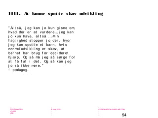 54
-
COPENHAGEN
LIVING
LAB
-
-
9. maj 2010
-
-
-
-
COPENHAGENLIVINGLAB.COM
-
-
-
” Al t så, j eg kan j o kun gi sne om,
hvad der er at vur der e… j eg kan
j o kun have, al t så … Mi n
f agl i ghed st opper j o der , hvor
j eg kan spot t e et bar n, hvi s
nor mal udvi kl i ng er skæv, at
bar net har br ug f or deci der et
hj æl p. Og så må j eg så sør ge f or
at f å f at i det . Og så kan j eg
j o så i kke mer e. ”
– pædagog.
IIII. At kunne spot t e skæv udvi kl i ng
 