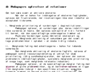 55
-
COPENHAGEN
LIVING
LAB
-
-
9. maj 2010
-
-
-
-
COPENHAGENLIVINGLAB.COM
-
-
-
d) Pædagogers opl evel ser af rel at i oner
Det kan vær e svær t at akt i ver e ekst er ne
Når der er behov f or i nddr agel se af ekst er ne f agl i gheder ,
opl eves det f r ust r er ende, når i nvol ver i ngen i kke sker i ndenf or en
accept abel t i dsr amme.
i . Mangl ende pr i or i t er i ng af vur der i nger i dagi nst i t ut i oner .
Pædagoger opl ever , at vur der i nger pba. der es i ndst i l l i nger
i kke vur der es at hast e. Det opl eves som spi l d af t i d i f or hol d
t i l bar net , når den speci al f agl i ge under søgel se t r ækker ud.
Psyki ske Vur der i nger synes mål r et t et skol est ar t og
skol ebør n. Mangl ende akt i ver i ng af sekundær e gør det svær t at
t age pr obl emat i kker i opl øbet – at skabe t i dl i g i ndsat s.
i i . Mangl ende f øl i ng med enkel t sager ne – behov f or l øbende
samar bej de
Den mangl ende akt i ver i ng af ekst er ne f agf ol k, opl eves af
pædagoger som et r essour cepr obl em og et udt r yk f or skæv
pr i or i t er i ng. ( Ul i g sundhedspl ej er sker , der opl ever det som en
pr obl emat i k i mel l em f agl i gheder , syst emet s mangl ende pr i or i t er i ng
af svage t egn, samt mangl ende r el evant e i ndsat ser )
Pædagoger opl ever , at de speci al f agl i ge mangl er f øl i ng med
al vor en af gi vne pr obl emat i kker , og at bar r i er en opl eves at l i gge
i en mangl ende i ndsi gt i den speci f i kke si t uat i on, som i kke
 