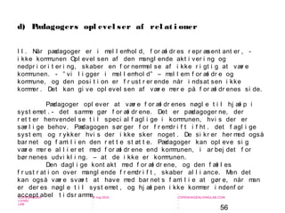 56
-
COPENHAGEN
LIVING
LAB
-
-
9. maj 2010
-
-
-
-
COPENHAGENLIVINGLAB.COM
-
-
-
I I . Når pædagoger er i mel l emhol d, f or æl dr es r epr æsent ant er , -
i kke kommunen Opl evel sen af den mangl ende akt i ver i ng og
nedpr i or i t er i ng, skaber en f or nemmel se af i kke r i gt i g at vær e
kommunen. - ” vi l i gger i mel l emhol d” – mel l em f or æl dr e og
kommune, og den posi t i on er f r ust r er ende når i ndsat sen i kke
kommer . Det kan gi ve opl evel sen af vær e mer e på f or æl dr enes si de.
Pædagoger opl ever at vær e f or æl dr enes nøgl e t i l hj æl p i
syst emet . - det samme gør f or æl dr ene. Det er pædagoger ne, der
r et t er henvendel se t i l speci al f agl i ge i kommunen, hvi s der er
sær l i ge behov. Pædagogen sør ger f or f r emdr i f t i f ht . det f agl i ge
syst em, og r ykker hvi s der i kke sker noget . De si kr er her med også
bar net og f ami l i en den r et t e st øt t e. Pædagoger kan opl eve si g
vær e mer e al l i er et med f or æl dr ene end kommunen, i ar bej det f or
bør nenes udvi kl i ng. – at de i kke er kommunen.
Den dagl i ge kont akt med f or æl dr ene, og den f æl l es
f r ust r at i on over mangl ende f r emdr i f t , skaber al l i ance. Men det
kan også vær e svær t at have med bar net s f ami l i e at gør e, når man
er der es nøgl e t i l syst emet , og hj æl pen i kke kommer i ndenf or
accept abel t i dsr amme.
d) Pædagogers opl evel ser af rel at i oner
 