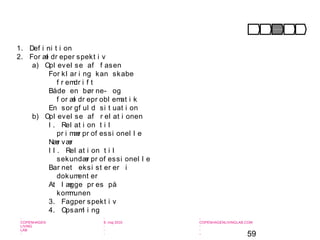 59
-
COPENHAGEN
LIVING
LAB
-
-
9. maj 2010
-
-
-
-
COPENHAGENLIVINGLAB.COM
-
-
-
1. Def i ni t i on
2. For æl dr eper spekt i v
a) Opl evel se af f asen
For kl ar i ng kan skabe
f r emdr i f t
Både en bør ne- og
f or æl dr epr obl emat i k
En sor gf ul d si t uat i on
b) Opl evel se af r el at i onen
I . Rel at i on t i l
pr i mær pr of essi onel l e
Nær vær
I I . Rel at i on t i l
sekundær pr of essi onel l e
Bar net eksi st er er i
dokument er
At l ægge pr es på
kommunen
3. Fagper spekt i v
4. Opsaml i ng
Opmær ksomhed Under søgel se For kl ar i ng I ndsat s Af sl ut ni ng
 