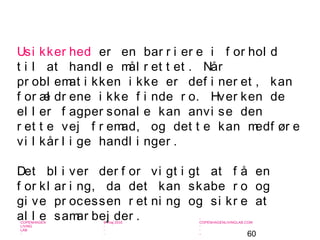 60
-
COPENHAGEN
LIVING
LAB
-
-
9. maj 2010
-
-
-
-
COPENHAGENLIVINGLAB.COM
-
-
-
Usi kker hed er en bar r i er e i f or hol d
t i l at handl e mål r et t et . Når
pr obl emat i kken i kke er def i ner et , kan
f or æl dr ene i kke f i nde r o. Hver ken de
el l er f agper sonal e kan anvi se den
r et t e vej f r emad, og det t e kan medf ør e
vi l kår l i ge handl i nger .
Det bl i ver der f or vi gt i gt at f å en
f or kl ar i ng, da det kan skabe r o og
gi ve pr ocessen r et ni ng og si kr e at
al l e samar bej der .
 
