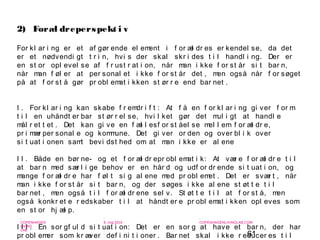 61
-
COPENHAGEN
LIVING
LAB
-
-
9. maj 2010
-
-
-
-
COPENHAGENLIVINGLAB.COM
-
-
-
For kl ar i ng er et af gør ende el ement i f or æl dr es er kendel se, da det
er et nødvendi gt t r i n, hvi s der skal skr i des t i l handl i ng. Der er
en st or opl evel se af f r ust r at i on, når man i kke f or st år si t bar n,
når man f øl er at per sonal et i kke f or st år det , men også når f or søget
på at f or st å gør pr obl emat i kken st ør r e end bar net .
I . For kl ar i ng kan skabe f r emdr i f t : At f å en f or kl ar i ng gi ver f or m
t i l en uhåndt er bar st ør r el se, hvi l ket gør det mul i gt at handl e
mål r et t et . Det kan gi ve en f æl l esf or st åel se mel l em f or æl dr e,
pr i mær per sonal e og kommune. Det gi ver or den og over bl i k over
si t uat i onen samt bevi dst hed om at man i kke er al ene
I I . Både en bør ne- og et f or æl dr epr obl emat i k: At vær e f or æl dr e t i l
at bar n med sær l i ge behov er en hår d og udf or dr ende si t uat i on, og
mange f or æl dr e har f øl t si g al ene med pr obl emet . Det er svær t , når
man i kke f or st år si t bar n, og der søges i kke al ene st øt t e t i l
bar net , men også t i l f or æl dr ene sel v. St øt t e t i l at f or st å, men
også konkr et e r edskaber t i l at håndt er e pr obl emat i kken opl eves som
en st or hj æl p.
I I I . En sor gf ul d si t uat i on: Det er en sor g at have et bar n, der har
pr obl emer som kr æver def i ni t i oner . Bar net skal i kke r educer es t i l
2) Foræl dreperspekt i v
 