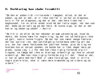 62
-
COPENHAGEN
LIVING
LAB
-
-
9. maj 2010
-
-
-
-
COPENHAGENLIVINGLAB.COM
-
-
-
” Så den er sådan l i dt i r r i t er ende i l ængden, al t så, at det er
sådan, og det er det , at vi i kke ved f ør vi så har en di agnose,
hvi s vi f år en di agnose… og det er det , man hel e t i den har i
baghovedet , f or et el l er andet st ed må det l et t e noget , når man ved
det , både på en sel v og på det hel e. At kunne si ge, at det er det
han er og sådan og sådan” – Ast r i d
” Så f i k vi så ef t er de her måneder en pæn udr edni ng på, hvad de
ment e, det kunne vær e f or nogl e t i ng, og det var så hel di gvi s i kke
så gal t , som vi kunne f r ygt e. Så der har nok vær et mange f akt or er ,
der har spi l l et i nd, men sel vf øl gel i g f or hol dene omkr i ng al t det
ur o, der har vær et her hj emme har påvi r ket hende, pl us de t i ng om
hvor dan hun er skr uet sammen, så hende har vi f ået meget mer e på
pl ads, synes j eg. ( …) For man kan i kke r i gt i g f or hol de si g t i l
t i ngene, så l ænge det i kke er kl ar l agt or dent l i gt og i kke er udr edt
or dent l i gt . Man kan i kke r i gt i g f or hol de si g t i l det : ’ Hvad er det ,
vi har at gør e med her ? Skal vi vær e f or si gt i ge, skal vi st i l l e
nogl e st ør r e kr av, skal vi vær e mer e kr ævende og så vi der e og så
vi der e’ ” -
I: Forkl ari ng kan skabe f remdri f t
 