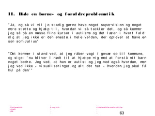 63
-
COPENHAGEN
LIVING
LAB
-
-
9. maj 2010
-
-
-
-
COPENHAGENLIVINGLAB.COM
-
-
-
” Ja, og så vi vi l j o st adi g ger ne have noget super vi si on og noget
mer e st øt t e og hj æl p t i l , hvor dan vi så t ackl er det , og så kommer
j eg så på en masse f i ne kur ser i aut i sme og det l ær er i hver t f al d
mi g at j eg i kke er den enest e i hel e ver den, der opl ever at have en
søn som Jul i us”
” Det kommer i st and ved, at j eg r åber vagt i gevær op t i l kommune,
og si ge: ’ nu bl i ver I nødt t i l at hj æl pe mi g med at f or st å mi t bar n
noget bedr e. Jeg ved, at han er aut i st og j eg ved også hvor dan, men
j eg ved i kke - vi sual i ser i nger og al t det her - hvor dan j eg skal f å
hul på den’ ”
II. Både en børne- og f oræl dreprobl emat i k
 