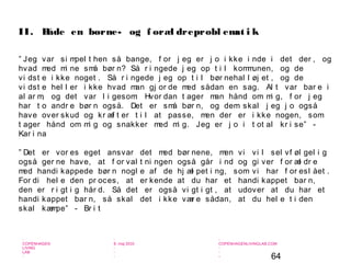 64
-
COPENHAGEN
LIVING
LAB
-
-
9. maj 2010
-
-
-
-
COPENHAGENLIVINGLAB.COM
-
-
-
” Jeg var si mpel t hen så bange, f or j eg er j o i kke i nde i det der , og
hvad med mi ne små bør n? Så r i ngede j eg op t i l kommunen, og de
vi dst e i kke noget . Så r i ngede j eg op t i l bør nehal l øj et , og de
vi dst e hel l er i kke hvad man gj or de med sådan en sag. Al t var bar e i
al ar m, og det var l i gesom: Hvor dan t ager man hånd om mi g, f or j eg
har t o andr e bør n også. Det er små bør n, og dem skal j eg j o også
have over skud og kr æf t er t i l at passe, men der er i kke nogen, som
t ager hånd om mi g og snakker med mi g. Jeg er j o i t ot al kr i se” -
Kar i na
” Det er vor es eget ansvar det med bør nene, men vi vi l sel vf øl gel i g
også ger ne have, at f or val t ni ngen også går i nd og gi ver f or æl dr e
med handi kappede bør n nogl e af de hj æl pet i ng, som vi har f or esl ået .
For di hel e den pr oces, at er kende at du har et handi kappet bar n,
den er r i gt i g hår d. Så det er også vi gt i gt , at udover at du har et
handi kappet bar n, så skal det i kke vær e sådan, at du hel e t i den
skal kæmpe” - Br i t
II. Både en børne- og f oræl dreprobl emat i k
 