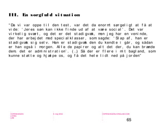 65
-
COPENHAGEN
LIVING
LAB
-
-
9. maj 2010
-
-
-
-
COPENHAGENLIVINGLAB.COM
-
-
-
“ Da vi var oppe t i l den t est , var det da enor mt sør gel i gt at f å at
vi de: ‘ Jer es søn kan i kke f i nde ud af at vær e soci al ’ . Det var
vi r kel i g svær t , og det er det st adi gvæk, men j eg har en veni nde,
der har ar bej det med speci al kl asser , som sagde: ‘ Sl ap af , han er
st adi gvæk si g sel v. Han er st adi gvæk den du kendt e i går , og sådan
er han også i mor gen. Al l e de papi r er og al t det der , du kan br ænde
dem, det er admi ni st r at i on’ . ( …) Så der er f l er e i mi t bagl and, som
kunne st øt t e og hj æl pe os, og f å det hel e l i dt ned på j or den”
III. En sorgf ul d si t uat i on
 