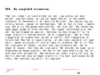 66
-
COPENHAGEN
LIVING
LAB
-
-
9. maj 2010
-
-
-
-
COPENHAGENLIVINGLAB.COM
-
-
-
” Det [ at i ndgå i et t est f or l øb] var det , j eg synt es var mest
bar skt . Jeg kan huske, at j eg var meget ked af , at man sådan
r educer er et menneske t i l at vær e t r e A4 si der , det synt es j eg var
ut r ol i g bar skt . Jesper er bam bam bam. ’ Det er han j o i kke’ , t ænkt e
j eg, han er j o 100 gange mer e end det , der st år der . Der havde j eg
også meget gl æde af mi ne veni nder , der sagde ’ sel vf øl gel i g er han
det . Du kan br ænde de papi r er , dem skal du bar e br uge t i l at f å
noget st øt t e t i l ham på skol en, de er l i gegyl di ge. ’ Det er i kke
l i gegyl di gt at hj æl pe ham, og det er hel l er i kke l i gegyl di gt at
f or st å ham. Men det er også vi gt i gt , at man i kke r educer er si t eget
bar n i sådan en pr oces t i l kun at vær e si t pr obl em. Det er j o i kke
det vi gt i gst e af Jesper , så kor t kan j eg f or mul er e det , det er
noget af Jesper , men i kke det vi gt i gst e. Det bet yder da noget og er
af gør ende på mange punkt er , men det er der også andr e t i ng, der er ,
som i kke st år på papi r et . Den bal ance var super vi gt i g f or mi g, og
den f i k man nok i kke så meget st øt t e t i l f r a dem, som l avede de der
t est s. Det hent ede j eg mer e i mi t bagl and”
III. En sorgf ul d si t uat i on
 