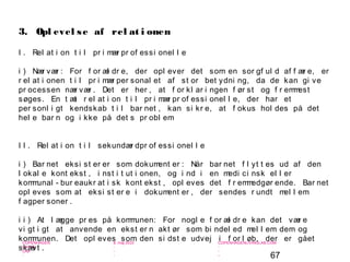 67
-
COPENHAGEN
LIVING
LAB
-
-
9. maj 2010
-
-
-
-
COPENHAGENLIVINGLAB.COM
-
-
-
I . Rel at i on t i l pr i mær pr of essi onel l e
i ) Nær vær : For f or æl dr e, der opl ever det som en sor gf ul d af f ær e, er
r el at i onen t i l pr i mær per sonal et af st or bet ydni ng, da de kan gi ve
pr ocessen nær vær . Det er her , at f or kl ar i ngen f ør st og f r emmest
søges. En t æt r el at i on t i l pr i mær pr of essi onel l e, der har et
per sonl i gt kendskab t i l bar net , kan si kr e, at f okus hol des på det
hel e bar n og i kke på det s pr obl em
I I . Rel at i on t i l sekundær dpr of essi onel l e
i ) Bar net eksi st er er som dokument er : Når bar net f l yt t es ud af den
l okal e kont ekst , i nst i t ut i onen, og i nd i en medi ci nsk el l er
kommunal - bur eaukr at i sk kont ekst , opl eves det f r emmedgør ende. Bar net
opl eves som at eksi st er e i dokument er , der sendes r undt mel l em
f agper soner .
i i ) At l ægge pr es på kommunen: For nogl e f or æl dr e kan det vær e
vi gt i gt at anvende en ekst er n akt ør som bi ndel ed mel l em dem og
kommunen. Det opl eves som den si dst e udvej i f or l øb, der er gået
skævt .
3. Opl evel se af rel at i onen
 