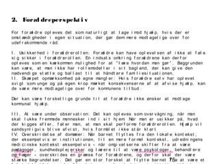 75
-
COPENHAGEN
LIVING
LAB
-
-
9. maj 2010
-
-
-
-
COPENHAGENLIVINGLAB.COM
-
-
-
For f or æl dr e opl eves det som nat ur l i gt at t age i mod hj æl p, hvi s der er
omst ændi gheder i egen si t uat i on, der gør dem mer e modt agel i ge over f or
udef r akommende r åd.
I . Usi kker hed i f or æl dr er ol l en: For æl dr e kan have opl evel sen af i kke at f øl e
si g si kker i f or æl dr er ol l en. En i ndsat s omkr i ng f or æl dr ene kan der f or
opl eves som en kær kommen mul i ghed f or at ” l ær e hvor dan man gør ” . Baggr unden
kan vær e, at man i kke har r ol l emodel l er i si t bagl and, der kan gi ve den
nødvendi ge st øt t e og bal l ast t i l at håndt er e f ami l i esi t uat i onen.
I I . Skær pet opmær ksomhed på egne mangl er : Hvi s f or æl dr e sel v har opl evet
svi gt som unge og på egen kr op mær ket konsekvenser ne af at af vi se hj æl p, kan
de vær e mer e modt agel i ge over f or kommunens t i l bud
Der kan vær e f or skel l i ge gr unde t i l at f or æl dr e i kke ønsker at modt age
kommunal hj æl p.
I I I . At vær e under obser vat i on: Det kan opl eves som over vågni ng, når man
skal l ukke f r emmede mennesker i nd i si t hj em. Når man er usi kker på, hvad
der ki gges ef t er , f øl er man, at man skal per f or me f or æl dr er ol l en. Hj æl p vi l
sandsynl i gvi s bl i ve af vi st , hvi s f or mål et i kke st år kl ar t
I V. Over skr i del se af domæner : Når bar net f l yt t es f r a den l okal e kont ekst ,
der eksempel vi s er i nst i t ut i onen, t i l en mer e f or mel kont ekst , udr edni ngens
medi ci nske kont ekst eksempel vi s - når omgi vel ser ne ski f t er f r a at vær e
pædagoger , sundhedspl ej er sker og l ær er e t i l at vær e psykol oger , behandl er e
og l æger - over skr i des en gr ænse f or f or æl dr ene, og der f or skal der vær e
st ær ke begr undel ser . Det gør en st or f or skel at f l yt t e bar net f r a at vær e et
2. Foræl dreperspekt i v
 
