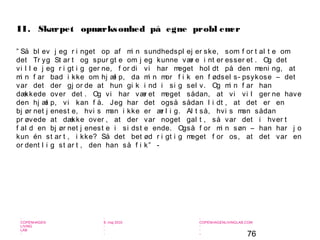 76
-
COPENHAGEN
LIVING
LAB
-
-
9. maj 2010
-
-
-
-
COPENHAGENLIVINGLAB.COM
-
-
-
” Så bl ev j eg r i nget op af mi n sundhedspl ej er ske, som f or t al t e om
det Tr yg St ar t og spur gt e om j eg kunne vær e i nt er esser et . Og det
vi l l e j eg r i gt i g ger ne, f or di vi har meget hol dt på den meni ng, at
mi n f ar bad i kke om hj æl p, da mi n mor f i k en f ødsel s- psykose – det
var det der gj or de at hun gi k i nd i si g sel v. Og mi n f ar han
dækkede over det . Og vi har vær et meget sådan, at vi vi l ger ne have
den hj æl p, vi kan f å. Jeg har det også sådan l i dt , at det er en
bj ør net j enest e, hvi s man i kke er ær l i g. Al t så, hvi s man sådan
pr øvede at dække over , at der var noget gal t , så var det i hver t
f al d en bj ør net j enest e i si dst e ende. Også f or mi n søn – han har j o
kun én st ar t , i kke? Så det bet ød r i gt i g meget f or os, at det var en
or dent l i g st ar t , den han så f i k” -
II. Skærpet opmærksomhed på egne probl emer
 