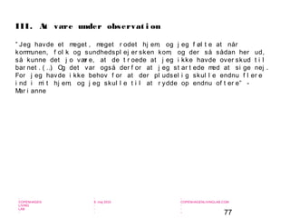 77
-
COPENHAGEN
LIVING
LAB
-
-
9. maj 2010
-
-
-
-
COPENHAGENLIVINGLAB.COM
-
-
-
” Jeg havde et meget , meget r odet hj em, og j eg f øl t e at når
kommunen, f ol k og sundhedspl ej er sken kom, og der så sådan her ud,
så kunne det j o vær e, at de t r oede at j eg i kke havde over skud t i l
bar net . ( …) Og det var også der f or at j eg st ar t ede med at si ge nej .
For j eg havde i kke behov f or at der pl udsel i g skul l e endnu f l er e
i nd i mi t hj em, og j eg skul l e t i l at r ydde op endnu of t er e” -
Mar i anne
III. At være under observat i on
 