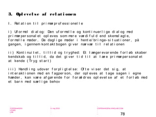 78
-
COPENHAGEN
LIVING
LAB
-
-
9. maj 2010
-
-
-
-
COPENHAGENLIVINGLAB.COM
-
-
-
I . Rel at i on t i l pr i mær pr of essi onel l e
i ) Uf or mel di al og: Den uf or mel l e og kont i nuer l i ge di al og med
pr i mær per sonal et opl eves som mer e vær di f ul d end skemal agt e,
f or mel l e møder . De dagl i ge møder i hent e/ br i nge- si t uat i oner , på
gangen, i gennem kont akt bogen gi ver nær vær t i l r el at i onen
i i ) Kont i nui t et , t i l l i d og t r yghed: Et l ænger evar ende f or l øb skaber
kendskab og t i l l i d, da det gi ver t i d t i l at l ær e pr i mær per sonal et
at kende ( Tr yg st ar t )
i i i ) Handl i ng udover f or pl i gt el se: Of t e vi ser det si g, at
i nt er akt i onen med en f agper son, der opl eves at t age sagen i egne
hænder , kan vær e af gør ende f or f or æl dr es opl evel se af et f or l øb med
et bar n med sær l i ge behov
3. Opl evel se af rel at i onen
 