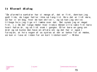 79
-
COPENHAGEN
LIVING
LAB
-
-
9. maj 2010
-
-
-
-
COPENHAGENLIVINGLAB.COM
-
-
-
” De uf or mel l e samt al er har vi mange af , det er f i nt , dem kan j eg
godt l i de, de t ager hel l er i kke så l ang t i d. Hvi s det er l i dt mer e,
så har vi en bog, hvor de kan skr i ve i , og så kan j eg skr i ve
t i l bage hvi s j eg l i ge vi l t ænke over det . Det synes j eg er meget
f i nt . ( …) De der l ange møder hver t r edj e måned vi l l e vær e f i nt bar e
hver t hal ve år , og så l i dt snak i gangen. El l er bar e en gang om
år et og så kunne man have en af t al e om, og det har vi også i
f or vej en, at hvi s nogen af os synt es at der er behov f or at mødes,
så kan vi l ave et i nden f or en kor t t i dshor i sont ” - Ri kke
i ) Uf ormel di al og
 