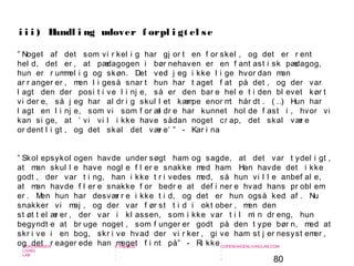 80
-
COPENHAGEN
LIVING
LAB
-
-
9. maj 2010
-
-
-
-
COPENHAGENLIVINGLAB.COM
-
-
-
” Noget af det som vi r kel i g har gj or t en f or skel , og det er r ent
hel d, det er , at pædagogen i bør nehaven er en f ant ast i sk pædagog,
hun er r ummel i g og skøn. Det ved j eg i kke l i ge hvor dan man
ar r anger er , men l i geså snar t hun har t aget f at på det , og der var
l agt den der posi t i ve l i nj e, så er den bar e hel e t i den bl evet kør t
vi der e, så j eg har al dr i g skul l et kæmpe enor mt hår dt . ( …) Hun har
l agt en l i nj e, som vi som f or æl dr e har kunnet hol de f ast i , hvor vi
kan si ge, at ’ vi vi l i kke have sådan noget cr ap, det skal vær e
or dent l i gt , og det skal det vær e’ ” - Kar i na
” Skol epsykol ogen havde under søgt ham og sagde, at det var t ydel i gt ,
at man skul l e have nogl e f l er e snakke med ham. Han havde det i kke
godt , der var t i ng, han i kke t r i vedes med, så hun vi l l e anbef al e,
at man havde f l er e snakke f or bedr e at def i ner e hvad hans pr obl em
er . Men hun har desvær r e i kke t i d, og det er hun også ked af . Nu
snakker vi maj , og der var f ør st t i d i okt ober , men den
st øt t el ær er , der var i kl assen, som i kke var t i l mi n dr eng, hun
begyndt e at br uge noget , som f unger er godt på den t ype bør n, med at
skr i ve i en bog, skr i ve hvad der vi r ker , gi ve ham st j er nesyst emer ,
og det r eager ede han meget f i nt på” - Ri kke
i i i ) Handl i ng udover f orpl i gt el se
 