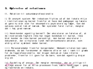81
-
COPENHAGEN
LIVING
LAB
-
-
9. maj 2010
-
-
-
-
COPENHAGENLIVINGLAB.COM
-
-
-
I I . Rel at i on t i l sekundær pr of essi onel l e
i ) Et anonymt syst em: Når i ndsat sen f l yt t es ud af det l okal e mi l j ø
i i nst i t ut i onen og bar net f r em f or at have med pædagoger og l ær er e
at gør e nu st år over f or eksempel vi s psyki at er e og l æger , kan det
opl eves som et t ab af nær vær . Når syst emet f ør st r ul l er , mangl er
det i høj gr ad nær vær .
i i ) Hvem kender egent l i g bar net ?: Der eksi st er er en f øl el se af , at
de i nvol ver ede f agf ol k i kke har noget kendskab t i l bar net . I kke
bl ot kender de i kke bar net per sonl i gt , men bar net eksi st er er i
dokument er , der ci r kul er es r undt mel l em kommunal e akt ør er , som
al dr i g el l er sj æl dent møder bar net .
i i i ) Per sonal emøder f r em f or bor ger møder : Mødeakt i vi t et en kan vær e
dr ænende, da det f or ekommer at møder ne of t e er sat i vær k t i l gl æde
f or de f agpr of essi onel l e, der br uger dem på at l øse i nt er ne
pr obl emer , f r em f or t i l gavn f or de bør n, som det egent l i g dr ej er
si g om.
i v) For del i ng af ansvar : Der mangl er mennesker , der er vi l l i ge t i l
at t age ansvar f or at dr i ve pr ocessen f r em, sæt t e handl i nger i gang
og f ast hol de en i ndsat s.
3. Opl evel se af rel at i onen
 