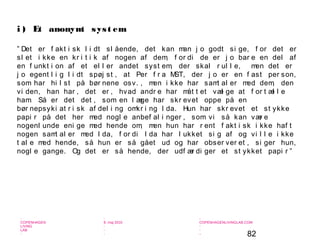 82
-
COPENHAGEN
LIVING
LAB
-
-
9. maj 2010
-
-
-
-
COPENHAGENLIVINGLAB.COM
-
-
-
” Det er f akt i sk l i dt sl ående, det kan man j o godt si ge, f or det er
sl et i kke en kr i t i k af nogen af dem, f or di de er j o bar e en del af
en f unkt i on af et el l er andet syst em, der skal r ul l e, men det er
j o egent l i g l i dt spøj st , at Per f r a MST, der j o er en f ast per son,
som har hi l st på bør nene osv. , men i kke har samt al er med dem, den
vi den, han har , det er , hvad andr e har måt t et væl ge at f or t æl l e
ham. Så er det det , som en l æge har skr evet oppe på en
bør nepsyki at r i sk af del i ng omkr i ng I da. Hun har skr evet et st ykke
papi r på det her med nogl e anbef al i nger , som vi så kan vær e
nogenl unde eni ge med hende om, men hun har r ent f akt i sk i kke haf t
nogen samt al er med I da, f or di I da har l ukket si g af og vi l l e i kke
t al e med hende, så hun er så gået ud og har obser ver et , si ger hun,
nogl e gange. Og det er så hende, der udf ær di ger et st ykket papi r ”
i ) Et anonymt syst em
 