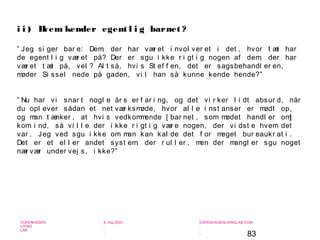 83
-
COPENHAGEN
LIVING
LAB
-
-
9. maj 2010
-
-
-
-
COPENHAGENLIVINGLAB.COM
-
-
-
” Jeg si ger bar e: Dem, der har vær et i nvol ver et i det , hvor t æt har
de egent l i g vær et på? Der er sgu i kke r i gt i g nogen af dem, der har
vær et t æt på, vel ? Al t så, hvi s St ef f en, det er sagsbehandl er en,
møder Si ssel nede på gaden, vi l han så kunne kende hende?”
” Nu har vi snar t nogl e år s er f ar i ng, og det vi r ker l i dt absur d, når
du opl ever sådan et net vær ksmøde, hvor al l e i nst anser er mødt op,
og man t ænker , at hvi s vedkommende [ bar net , som mødet handl er om]
kom i nd, så vi l l e der i kke r i gt i g vær e nogen, der vi dst e hvem det
var . Jeg ved sgu i kke om man kan kal de det f or meget bur eaukr at i .
Det er et el l er andet syst em, der r ul l er , men der mangl er sgu noget
nær vær under vej s, i kke?”
i i ) Hvem kender egent l i g barnet ?
 