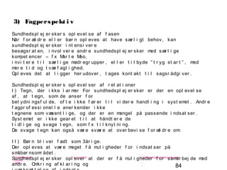 84
-
COPENHAGEN
LIVING
LAB
-
-
9. maj 2010
-
-
-
-
COPENHAGENLIVINGLAB.COM
-
-
-
3) Fagperspekt i v
Sundhedspl ej er sker s opl evel se af f asen
Når f or æl dr e el l er bør n opl eves at have sær l i gt behov, kan
sundhedspl ej er sker i nt ensi ver e
besøgsr at en, i nvol ver e andr e sundhedspl ej er sker med sær l i ge
kompet encer – f x Mar t e Meo,
i nvi t er e t i l sær l i ge mødr egr upper , el l er t i l byde ” t r yg st ar t ” , med
mer e t i d og t vær f agl i ghed.
Opl eves det at l i gger her udover , t ages kont akt t i l sagsr ådgi ver .
Sundhedspl ej er sker s opl evel ser af r el at i oner
I ) Tegn, der i kke l ar mer For sundhedspl ej er sker er der en opl evel se
af , at t egn, som de anser f or
bet ydni ngsf ul de, of t e i kke f ør er t i l vi der e handl i ng i syst emet . Andr e
f agpr of essi onel l e aner kender i kke
t egnene som væsent l i ge, og der er en mangel på passende i ndsat ser .
Syst emet er i kke gear et t i l at håndt er e de
t i dl i ge og svage t egn, som f x t i l knyt ni ng.
De svage t egn kan også vær e svær e at over bevi se f or æl dr e om.
I I ) Bør n bl i ver f ødt som 3år i ge.
Der opl eves at vær e meget f å mul i gheder f or i ndsat ser på
småbør nsomr ådet .
Sundhedspl ej er sker opl ever at der er f å mul i gheder f or samar bej de med
andr e. Omkr i ng af kl ar i ng og
 