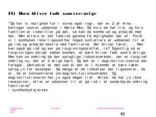 85
-
COPENHAGEN
LIVING
LAB
-
-
9. maj 2010
-
-
-
-
COPENHAGENLIVINGLAB.COM
-
-
-
” Så har vi mul i ghed f or i vor es eget r egi , der er 2 af mi ne
kol l eger som er uddannet i Mar t e Meo. Så hvi s de har t i d, og hvi s
f ami l i en er i ndst i l l et på det , så kan de komme ud og ar bej de med
det . Men el l er s er det f akt i sk ganske f å mul i gheder der er . For di
vi i kommunen i kke l i gesom har nogen som el l er s er uddannet t i l at
gå i nd og ar bej de ekst r a med f ami l i er ne. Det bl i ver f ør st , … Man
kan også gå i nd og ser på l ovgi vni ngsst of f et , i k? Egent l i g så er
l ovgi vni ngen skr uet sådan sammen, at bør n bl i ver f ødt som 3 år r i ge.
Man kan se omkr i ng de der spr ogl i ge i ndsat somr åder , der er l ovgi vet
omkr i ng nu, det er 3 år i ge bør n. Og det er i dagi nst i t ut i oner ne det
f or egår . Uant ast et at man ved at det er i hj emmet at bør n l ær er
spr og j o f or eksempel . Så mange af de i ndsat ser der l i gesom er , de
er , de er koncent r er et om dagi nst i t ut i onsomr ådet . Og
dagi nst i t ut i oner ne har j o også meget l i dt . Al t så, de har j o i kke
r essour cer , el l er er uddannet t i l at gå i nd i et samar bej de omkr i ng
f ami l i er ne”
- sundhedspl ej er ske
II) Børn bl i ver f ødt som t re- åri ge
 