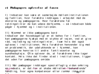 86
-
COPENHAGEN
LIVING
LAB
-
-
9. maj 2010
-
-
-
-
COPENHAGENLIVINGLAB.COM
-
-
-
c) Pædagogers opl evel se af f asen
I ) I ndsat ser kan vær e et samar bej de mel l em i nst i t ut i onen
og f ami l i en, hvor f or æl dr e i nddr ages i ar bej det med de
ekst er ne og pædagoger ne. Hvor f or æl dr ene f år
r et ni ngsl i ni er de kan udøve der hj emme. – så i ndsat sen både
pågår i hj emmet og i i nst i t ut i onen.
I I ) Hj emmet er i kke pædagogens bor d
I ndsat ser der hovedsagel i gt er et behov f or i f ami l i en,
kan pædagoger ne hj æl pe med et st ykke af vej en, ved at gi ve
r åd, vej l edi ng og r et ni ngsl i ni er . I sær hvi s det også
opl eves i i nst i t ut i onen. Hvi s f or æl dr en henvender si g med
en pr obl emat i k, der udel ukkende er i hj emmet , kan
pædagoger ne henvi se t i l andr e: f ami l i ecent er og
sundhedspl ej e. Of t e opl ever de, at f or æl dr ene i kke t ager
kont akt . Hvi s i kke det f i nder st ed i i nst i t ut i onen, l i gger
det uden f or pædagogens omr åde
I I I ) Når pædagoger i nddr ager speci al f agl i g vi den omkr i ng
en i ndsat s, er det f or at skabe mål r et t et ” behandl ende”
handl i ng, hvor egne kompet encer el l er r ammer i kke sl år
 
