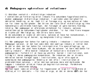 87
-
COPENHAGEN
LIVING
LAB
-
-
9. maj 2010
-
-
-
-
COPENHAGENLIVINGLAB.COM
-
-
-
d) Pædagogers opl evel ser af rel at i oner
I ) Uhol dbar vent et i d – mi dl er t i di ge i ndsat ser
I vent et i den på f or kl ar i ng el l er i ndsat s f r a sekundær e f agpr of essi onel l e,
skaber pædagoger mi dl er t i di ge i ndsat ser . I per i oden uden mul i ghed f or
mål r et t et handl i ng, er de nødt t i l at f or søge si g, og kan opl eve at l øbe
t ør f or i deer og mul i gheder . Der bl i ver der t al e om er mi dl er t i di ge og i kke
nødvendi gvi s udvi kl ende l øsni nger , der f or søger at gør e bar net s hver dag
t ål el i g. Når pædagoger er af kl ar ede om behovet f or i ndsat s, opl eves
vent et i den på de sekundær e f agl i gheder uhol dbar . ” vi har i kke f l er e knapper
at t r ykke på” Man f øl ge op, men el l er s bar e vent e.
At de sekundær e er svær e at akt i ver e, opl eves at have har konsekvenser , i
mangl ende udvi kl i ng af bar net , og mangl ende t i dl i g i ndsat s.
I I ) Når pædagoger har behov f or sær l i g i ndsat s – i ndsat ser i i nst i t ut i onen.
Pædagoger opl ever , at det kan vær e dém, den sær l i ge i ndsat s er r et t et mod.
At det er dem, der har behov f or r et ni ngsl i ni er f r a speci al f agl i ge, og
der f or er dem, der skal have hj æl pen, når de opl ever ” et bar n med behov f or
sær l i g i ndsat s” . Of t e best år i ndsat ser af konsul t at i v bi st and t i l
pædagoger ne i f or hol d t i l at have og udvi kl e bar net i i nst i t ut i onen, som
t i l l æg t i l der es pædagogi ske kompet encer . De i ndsat ser der er di r ekt e
mål r et t et bar net f or egår også i i nst i t ut i onen, og er of t e også et
samar bej de med pædagoger ne. Endel i g er det of t e i i nst i t ut i onen at
pr obl emat i kken opl eves, - el l er den kan opl eves mer e end der hj emme. Der
l ægges i i ndsat ser al t så et f okus på dagi nst i t ut i onsr egi . For æl dr ene
i nddr ages i veksl ende omf ang.
Det kan også vær e en st r at egi f or f agper soner at si ge t i l f or æl dr ene at
st øt t en er t i l dem sel v. – f or i kke at si ge, at det er der es bar n der har
 