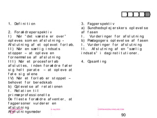 90
-
COPENHAGEN
LIVING
LAB
-
-
9. maj 2010
-
-
-
-
COPENHAGENLIVINGLAB.COM
-
-
-
1. Def i ni t i on
2. For æl dr eper spekt i v
I ) Når ” det vær st e er over ”
opl eves som en af sl ut ni ng -
Af sl ut ni ng af et opl evet f or l øb.
I I ) Når en sær l i g i ndsat s
st opper – at opl eve en
f or nemmel se af af sl ut ni ng
I I I ) Når et pr ocesf or l øb
af sl ut t es, i nden f or æl dr e f øl er
si g hel t par at e – at opl eve at
f øl e si g al ene
I V) Når et f or l øb er st oppet –
behovet f or ber edskab
b) Opl evel se af r el at i onen
I . Rel at i on t i l
pr i mær pr of essi onel l e
De f l est e f or æl dr e af vent er , at
f agper soner vur der er en
af sl ut ni ng
Af sl ut ni ngsmøder
3. Fagper spekt i v
a) Sundhedspl ej er sker s opl evel se
af f asen
I . Vur der i nger f or af sl ut ni ng
b) Pædagoger s opl evel se af f asen
I . Vur der i nger f or af sl ut ni ng
I I . Af sl ut ni ng af en ” sær l i g
i ndsat s” i dagi nst i t ut i oner .
4. Opsaml i ng
Opmær ksomhed Under søgel se For kl ar i ng I ndsat s Af sl ut ni ng
 