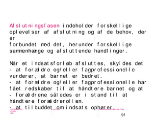 91
-
COPENHAGEN
LIVING
LAB
-
-
9. maj 2010
-
-
-
-
COPENHAGENLIVINGLAB.COM
-
-
-
Af sl ut ni ngsf asen i ndehol der f or skel l i ge
opl evel ser af af sl ut ni ng og af de behov, der
er
f or bundet med det , her under f or skel l i ge
sammenhænge og af sl ut t ende handl i nger .
Når et i ndsat sf or l øb af sl ut t es, skyl des det
- at f or æl dr e og/ el l er f agpr of essi onel l e
vur der er , at bar net er bedr et .
- at f or æl dr e og/ el l er f agpr of essi onel l e har
f ået r edskaber t i l at håndt er e bar net og at
- f or æl dr ene sål edes er i st and t i l at
håndt er e f or æl dr er ol l en.
- at t i l buddet om i ndsat s ophør er .
 