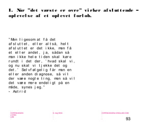 93
-
COPENHAGEN
LIVING
LAB
-
-
9. maj 2010
-
-
-
-
COPENHAGENLIVINGLAB.COM
-
-
-
” Men l i gesom at f å det
af sl ut t et , el l er al t så, hel t
af sl ut t et er det i kke, men f å
et el l er andet , j a, sådan så
man i kke hel e t i den skal kør e
r undt i det der , ’ hvad skal vi ,
og nu skal vi t j ekke det og
det . ’ Sel vf øl gel i g f år man en
el l er anden di agnose, så vi l
der vær e nogl e t i ng, men så vi l
det vær e mer e endel i gt på en
måde, synes j eg. ”
- Ast r i d
I. Når ”det værst e er ovre” vi rker af sl ut t ende –
opl evel se af et opl evet f orl øb.
 