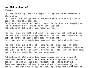 94
-
COPENHAGEN
LIVING
LAB
-
-
9. maj 2010
-
-
-
-
COPENHAGENLIVINGLAB.COM
-
-
-
a. Opl evel se af
f asen
I I . Når en sær l i g i ndsat s st opper - at opl eve en f or nemmel se af
af sl ut ni ng
De f l est e f or æl dr e opl ever en f or nemmel se af af sl ut ni ng, når et
speci f i kt f or l øb af sl ut t es.
De opl ever at bar net er bedr et , og at de har f ået r et ni ngsl i nj er
t i l at håndt er e det , og at de vi r ker . Dog kan
opl evel sen af det af sl ut t ede behov var i er e.
Når man f øl er si g hel t af sl ut t et – og uden f or t sat sær l i ge behov
Det kan gi ve f or æl dr e en opl evel se af , at der i kke l ænger e er et
sær l i gt behov, at sel ve pr obl emat i kken er væk
og at der kun er al mi ndel i ge pr obl emer som opdr agel se t i l bage.
Når man f øl er si g af sl ut t et – men med et l at ent sær l i gt behov
Nogl e f or æl dr e opl ever , at sel vom det speci f i kke i ndsat sf or l øb er
af sl ut t et og de har genvundet kont r ol og st abi l i t et , at de st adi g
har et l at ent behov f or f or t sat ber edskab
Opl evel sen af af sl ut ni ng kan hænge sammen med opl evel sen af
pr obl emat i kkens kar akt er Pr obl emat i kken kan opl eves at si dde i
bar net - og den vi l vær e der f r emadr et t et , t r ods bedr i ng.
Pr obl emat i kken kan opl eves at vær e skabt af r ammer ne omkr i ng
bar net – det kan vær e mul i gt at r et t e op på og kast e det hel t af
 