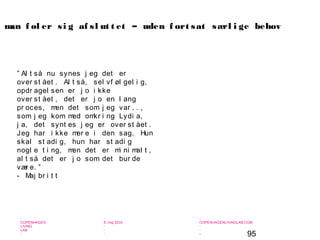 95
-
COPENHAGEN
LIVING
LAB
-
-
9. maj 2010
-
-
-
-
COPENHAGENLIVINGLAB.COM
-
-
-
” Al t så nu synes j eg det er
over st ået . Al t så, sel vf øl gel i g,
opdr agel sen er j o i kke
over st ået , det er j o en l ang
pr oces, men det som j eg var . . ,
som j eg kom med omkr i ng Lydi a,
j a, det synt es j eg er over st ået .
Jeg har i kke mer e i den sag. Hun
skal st adi g, hun har st adi g
nogl e t i ng, men det er mi ni mal t ,
al t så det er j o som det bur de
vær e. ”
- Maj br i t t
man f øl er si g af sl ut t et – uden f ort sat særl i ge behov
 