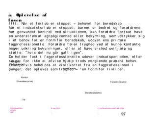 97
-
COPENHAGEN
LIVING
LAB
-
-
9. maj 2010
-
-
-
-
COPENHAGENLIVINGLAB.COM
-
-
-
a. Opl evel se af
f asen
I I I I . Når et f or l øb er st oppet – behovet f or ber edskab
Når et i ndsat sf or l øb er st oppet , bar net er bedr et og f or æl dr ene
har genvundet kont r ol med si t uat i onen, kan f or æl dr e f or t sat have
en under st r øm af agt pågi venhed el l er bekymr i ng, som udt r ykker si g
i et behov f or en f or m f or ber edskab, udover ens pr i mær e
f agpr of essi onel l e. For æl dr e f øl er t r yghed ved at kunne kont akt e
nogen omkr i ng bekymr i nger , el l er at have vi shed om hj æl p og
st øt t e, ” hvi s det nu går gal t i gen” .
De hol der f ast i f agpr of essi onel l e udover i ndsat sper i oden, el l er
sør ger f or i kke at af vi se hj æl p t r ods mangl ende pr æsent behov.
Eksempel vi s behol des et vi si t kor t et f r a en f agpr of essi onel i
pungen; det opl eves som t r yghed – ” en f or m f or l i vl i ne” .
Forældre i kontrol
Særlig indsats
Beredskabsbehov
Ressource
forbrug pr. barn
Erkendelse på vej
Tid
Kontrol
 