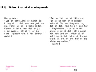 99
-
COPENHAGEN
LIVING
LAB
-
-
9. maj 2010
-
-
-
-
COPENHAGENLIVINGLAB.COM
-
-
-
” Det er det , at vi i kke ved
f ør vi så har en di agnose,
hvi s vi f år en di agnose… og
det er det , man hel e t i den har
i baghovedet , f or et el l er
andet st ed må det l et t e noget ,
når man ved det , både på en
sel v og på det hel e. At kunne
si ge, at det er det han er og
sådan og sådan. ”
- Ast r i d
i i i ) Behov f or af sl ut ni ngsmøde
Hun gr æder .
” Det er bar e… Det er l angt og
kr i ngl et . . det kan man godt se
nu. For di vi er j o hel e t i den
kommet vi der e, men det er j o
st adi gvæk, … al t så vi er j o
i kke l i gesom nået i mål endnu! ”
Ast r i d
 