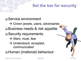 Copyright © Oy Samlink Ab
Set the bar for security
 Service environment
 Crown jewels, users, adversaries
 Business needs & risk appetite
 Security requirements
 Want, must, fear
 Understood, accepted,
communicated
 Human (irrational) behaviour
10.2.2015@japi999
 