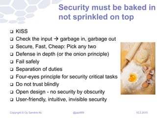 Copyright © Oy Samlink Ab
Security must be baked in
not sprinkled on top
 KISS
 Check the input  garbage in, garbage out
 Secure, Fast, Cheap: Pick any two
 Defense in depth (or the onion principle)
 Fail safely
 Separation of duties
 Four-eyes principle for security critical tasks
 Do not trust blindly
 Open design - no security by obscurity
 User-friendly, intuitive, invisible security
10.2.2015@japi999
 