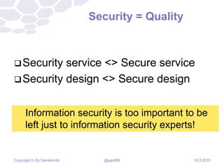 Copyright © Oy Samlink Ab
Security = Quality
Security service <> Secure service
Security design <> Secure design
10.2.2015
Information security is too important to be
left just to information security experts!
@japi999
 
