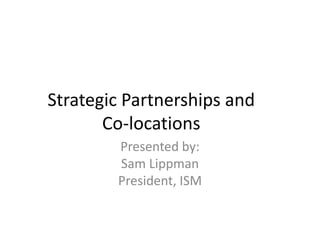 Strategic Partnerships and
       Co-locations
        Presented by:
        Sam Lippman
        President, ISM
 